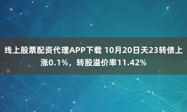 线上股票配资代理APP下载 10月20日天23转债上涨0.1%，转股溢价率11.42%