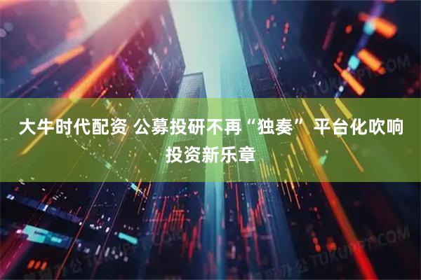 大牛时代配资 公募投研不再“独奏” 平台化吹响投资新乐章