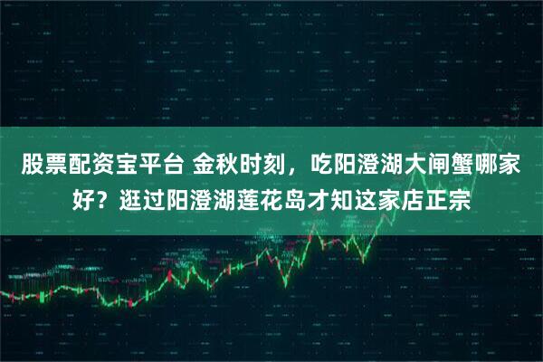 股票配资宝平台 金秋时刻，吃阳澄湖大闸蟹哪家好？逛过阳澄湖莲花岛才知这家店正宗