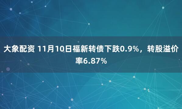 大象配资 11月10日福新转债下跌0.9%，转股溢价率6.87%