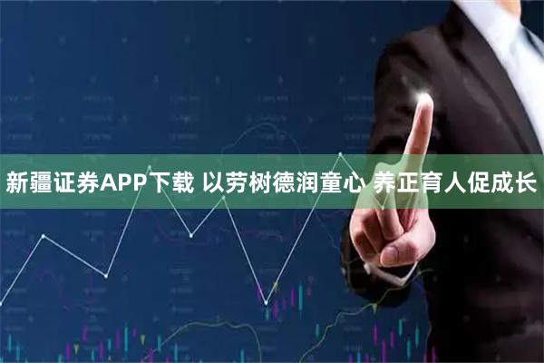 新疆证券APP下载 以劳树德润童心 养正育人促成长