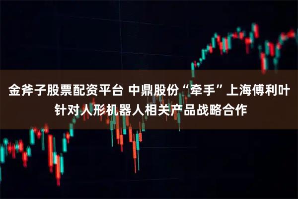 金斧子股票配资平台 中鼎股份“牵手”上海傅利叶 针对人形机器人相关产品战略合作