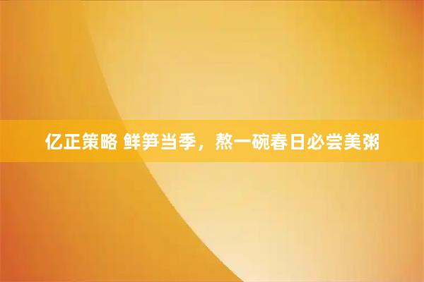 亿正策略 鲜笋当季，熬一碗春日必尝美粥